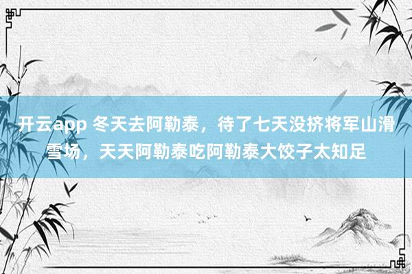 开云app 冬天去阿勒泰，待了七天没挤将军山滑雪场，天天阿勒泰吃阿勒泰大饺子太知足