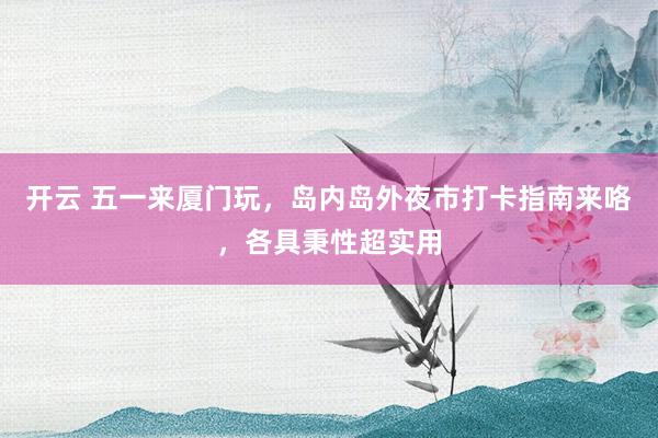 开云 五一来厦门玩，岛内岛外夜市打卡指南来咯，各具秉性超实用