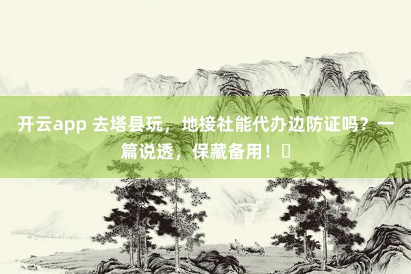 开云app 去塔县玩，地接社能代办边防证吗？一篇说透，保藏备用！️