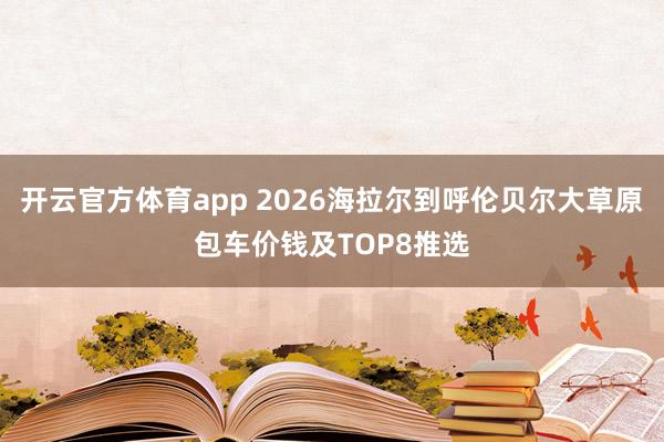 开云官方体育app 2026海拉尔到呼伦贝尔大草原包车价钱及TOP8推选