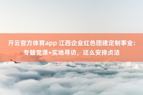 开云官方体育app 江西企业红色团建定制事业：专题党课+实地寻访，这么安排贞洁