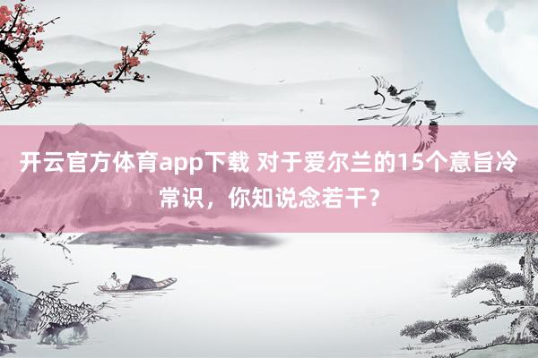 开云官方体育app下载 对于爱尔兰的15个意旨冷常识，你知说念若干？
