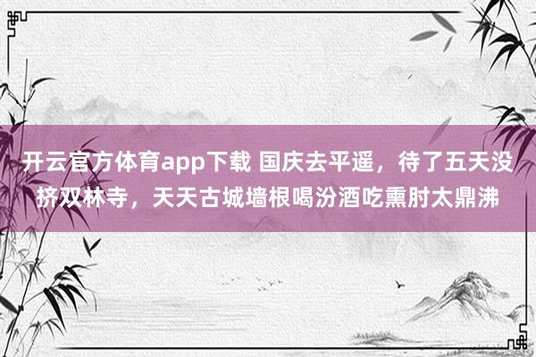 开云官方体育app下载 国庆去平遥，待了五天没挤双林寺，天天古城墙根喝汾酒吃熏肘太鼎沸