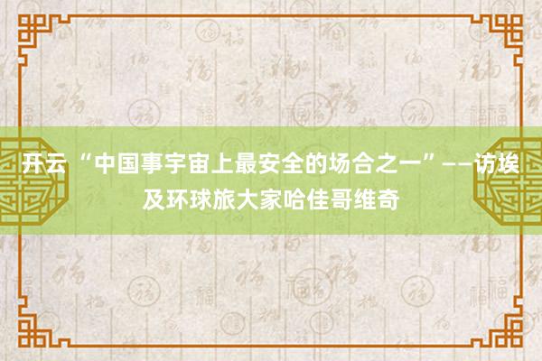 开云 “中国事宇宙上最安全的场合之一”——访埃及环球旅大家哈佳哥维奇