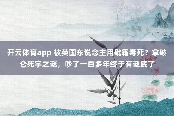 开云体育app 被英国东说念主用砒霜毒死？拿破仑死字之谜，吵了一百多年终于有谜底了