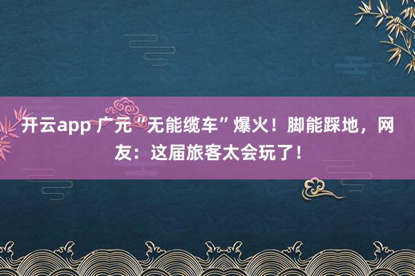 开云app 广元“无能缆车”爆火！脚能踩地，网友：这届旅客太会玩了！
