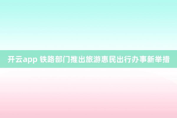 开云app 铁路部门推出旅游惠民出行办事新举措