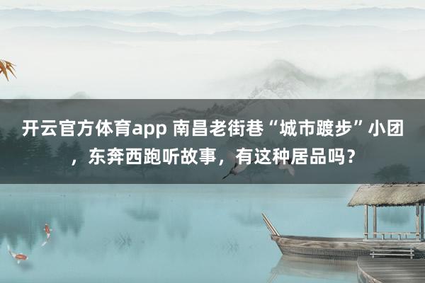 开云官方体育app 南昌老街巷“城市踱步”小团，东奔西跑听故事，有这种居品吗？