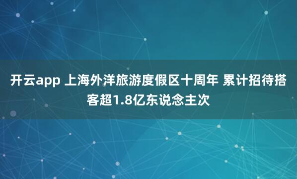 开云app 上海外洋旅游度假区十周年 累计招待搭客超1.8亿东说念主次