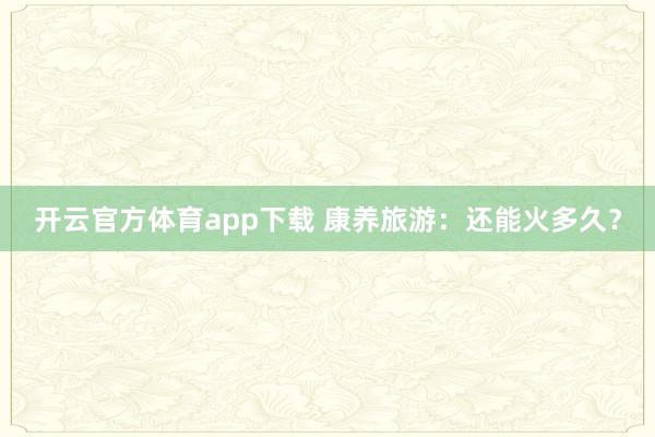 开云官方体育app下载 康养旅游：还能火多久？