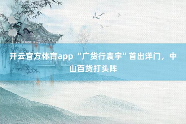 开云官方体育app “广货行寰宇”首出洋门，中山百货打头阵