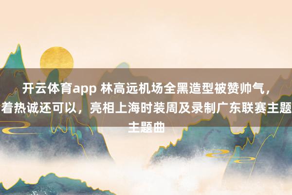 开云体育app 林高远机场全黑造型被赞帅气，看着热诚还可以，亮相上海时装周及录制广东联赛主题曲