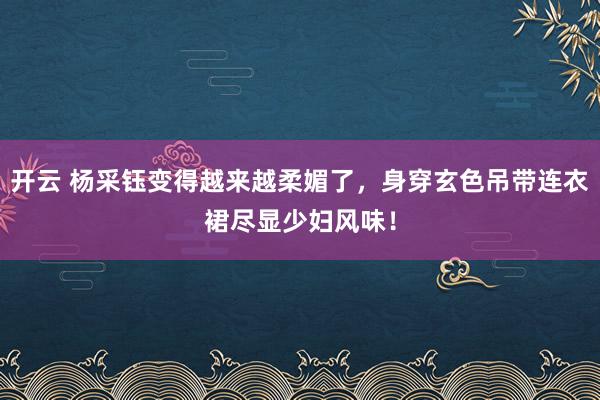 开云 杨采钰变得越来越柔媚了，身穿玄色吊带连衣裙尽显少妇风味！