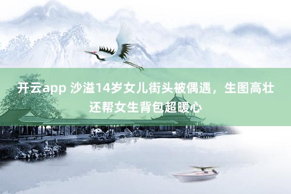 开云app 沙溢14岁女儿街头被偶遇，生图高壮还帮女生背包超暖心