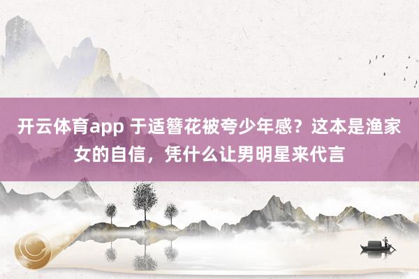 开云体育app 于适簪花被夸少年感？这本是渔家女的自信，凭什么让男明星来代言