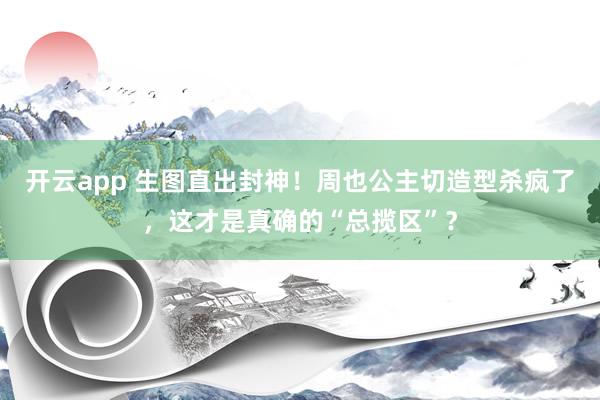 开云app 生图直出封神！周也公主切造型杀疯了，这才是真确的“总揽区”？