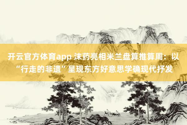 开云官方体育app 沫药亮相米兰盘算推算周：以“行走的非遗”呈现东方好意思学确现代抒发