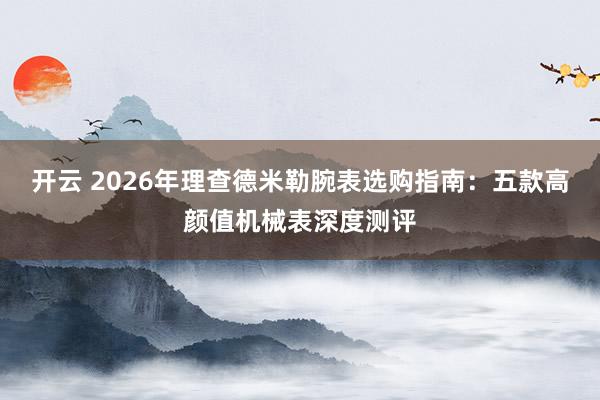 开云 2026年理查德米勒腕表选购指南：五款高颜值机械表深度测评