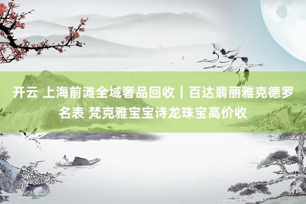 开云 上海前滩全域奢品回收｜百达翡丽雅克德罗名表 梵克雅宝宝诗龙珠宝高价收