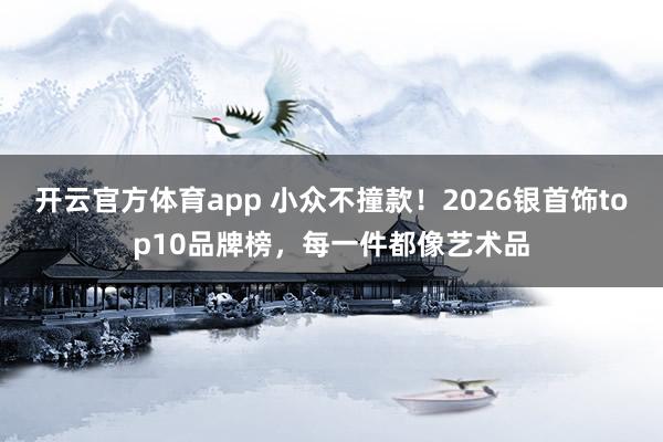 开云官方体育app 小众不撞款！2026银首饰top10品牌榜，每一件都像艺术品