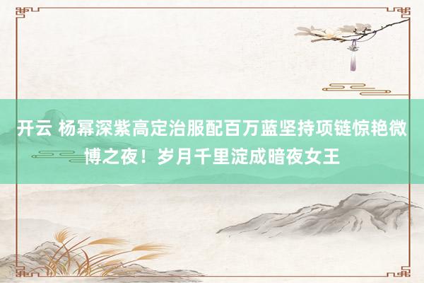开云 杨幂深紫高定治服配百万蓝坚持项链惊艳微博之夜！岁月千里淀成暗夜女王