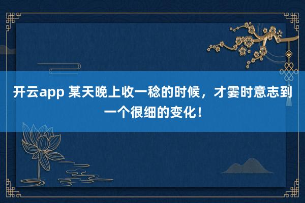 开云app 某天晚上收一稔的时候，才霎时意志到一个很细的变化！