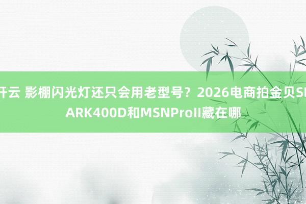 开云 影棚闪光灯还只会用老型号？2026电商拍金贝SPARK400D和MSNProII藏在哪