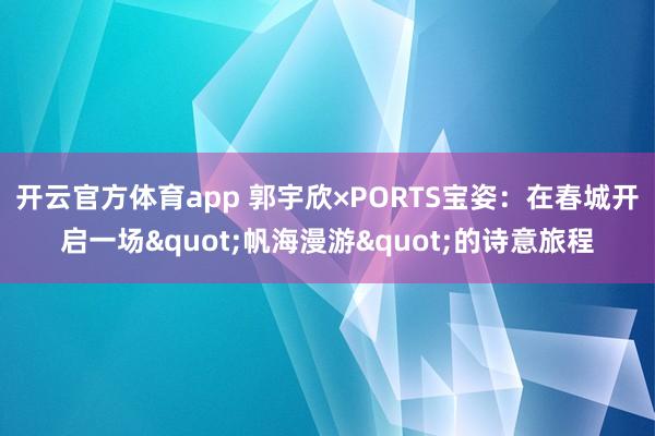 开云官方体育app 郭宇欣×PORTS宝姿：在春城开启一场"帆海漫游"的诗意旅程