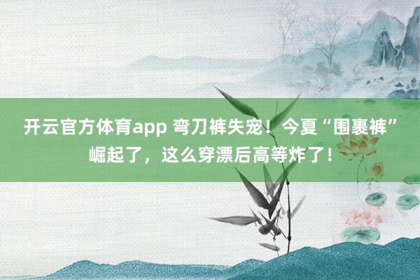 开云官方体育app 弯刀裤失宠！今夏“围裹裤”崛起了，这么穿漂后高等炸了！
