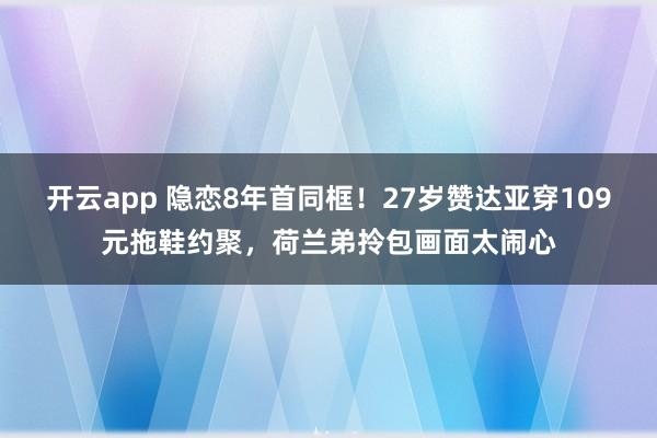 开云app 隐恋8年首同框！27岁赞达亚穿109元拖鞋约聚，荷兰弟拎包画面太闹心