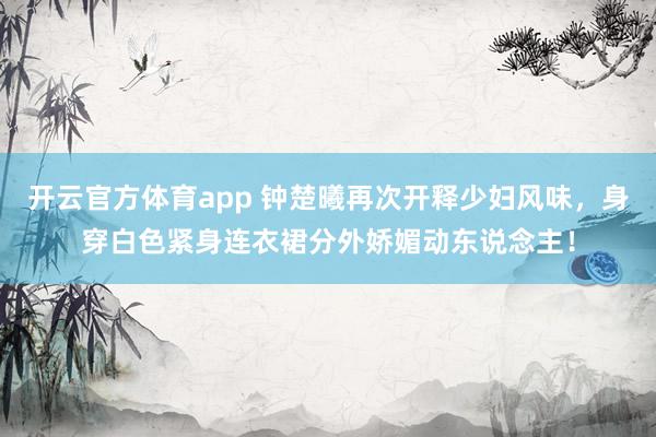 开云官方体育app 钟楚曦再次开释少妇风味，身穿白色紧身连衣裙分外娇媚动东说念主！