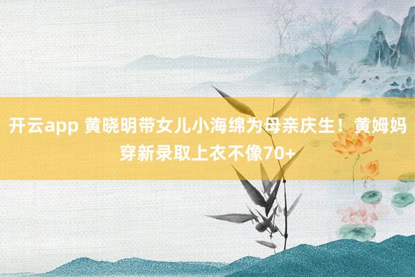 开云app 黄晓明带女儿小海绵为母亲庆生！黄姆妈穿新录取上衣不像70+