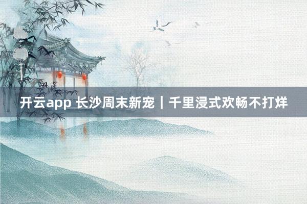 开云app 长沙周末新宠｜千里浸式欢畅不打烊
