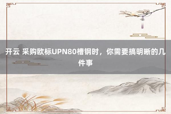 开云 采购欧标UPN80槽钢时，你需要搞明晰的几件事