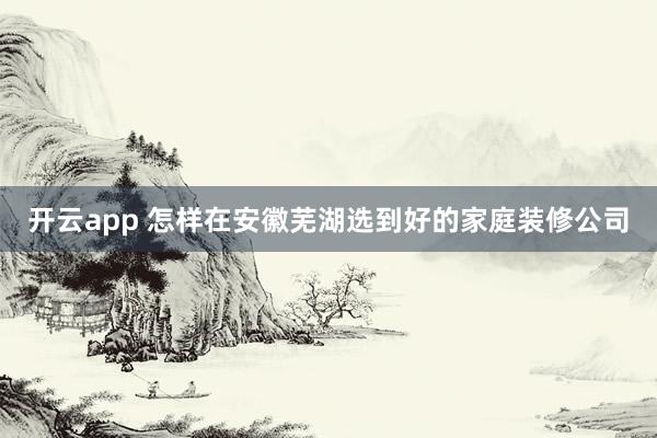 开云app 怎样在安徽芜湖选到好的家庭装修公司