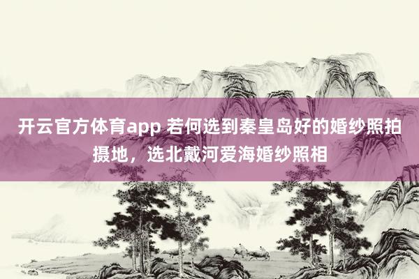 开云官方体育app 若何选到秦皇岛好的婚纱照拍摄地，选北戴河爱海婚纱照相