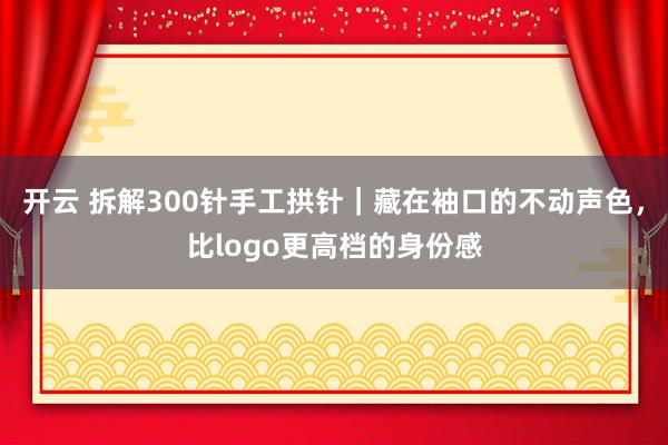 开云 拆解300针手工拱针｜藏在袖口的不动声色，比logo更高档的身份感