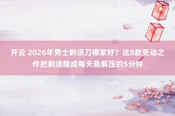 开云 2026年男士剃须刀哪家好？这8款更动之作把剃须酿成每天最解压的5分钟
