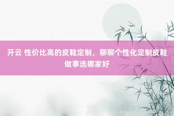 开云 性价比高的皮鞋定制，聊聊个性化定制皮鞋做事选哪家好