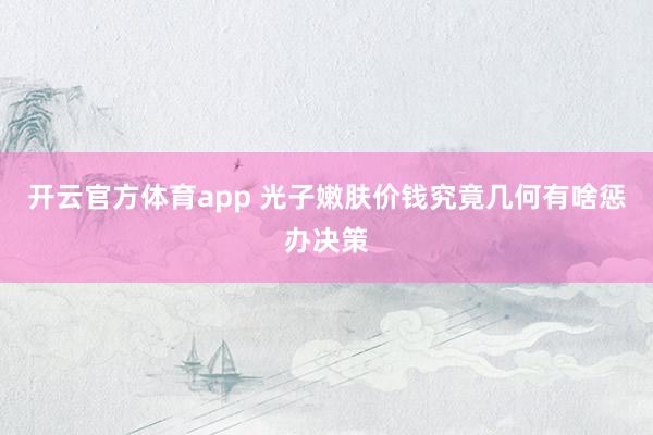 开云官方体育app 光子嫩肤价钱究竟几何有啥惩办决策