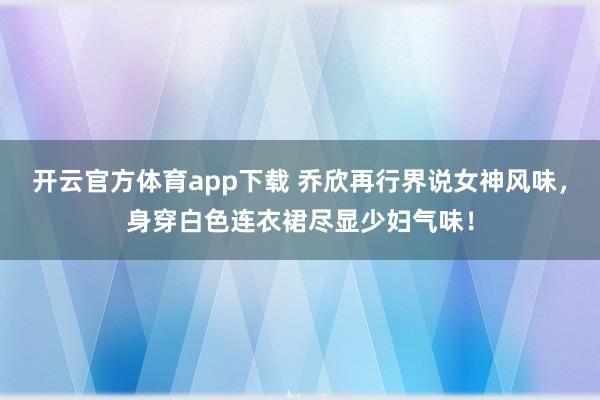 开云官方体育app下载 乔欣再行界说女神风味，身穿白色连衣裙尽显少妇气味！