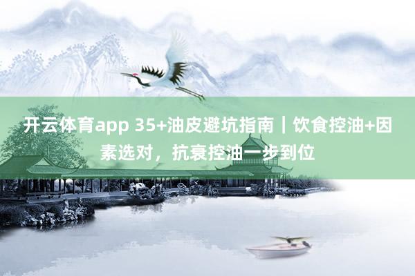 开云体育app 35+油皮避坑指南｜饮食控油+因素选对，抗衰控油一步到位