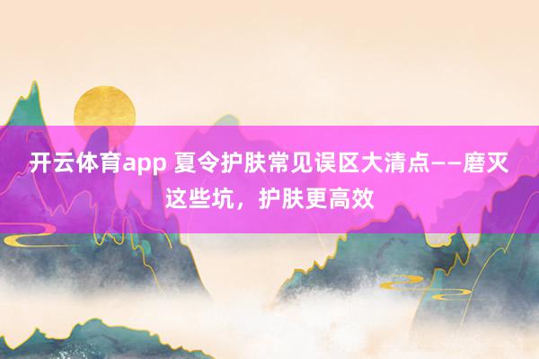 开云体育app 夏令护肤常见误区大清点——磨灭这些坑，护肤更高效