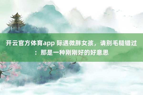 开云官方体育app 际遇微胖女孩，请别毛糙错过：那是一种刚刚好的好意思