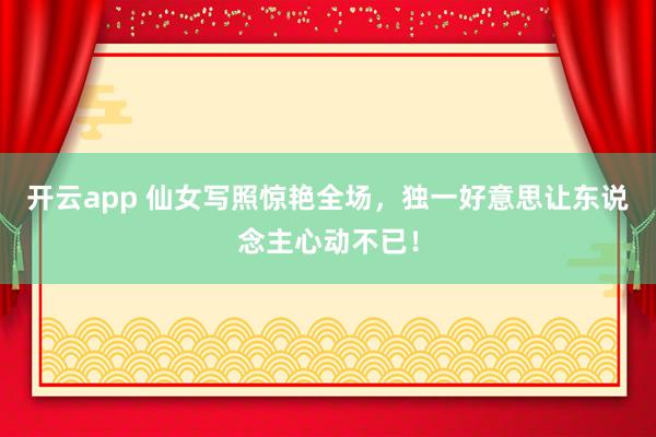 开云app 仙女写照惊艳全场，独一好意思让东说念主心动不已！