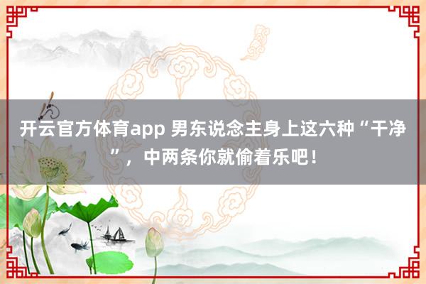 开云官方体育app 男东说念主身上这六种“干净”，中两条你就偷着乐吧！