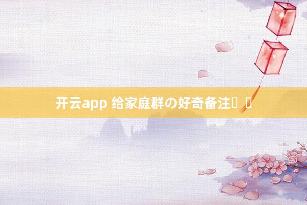 开云app 给家庭群の好奇备注꙳⋆