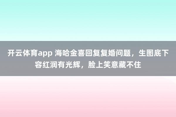 开云体育app 海哈金喜回复复婚问题，生图底下容红润有光辉，脸上笑意藏不住