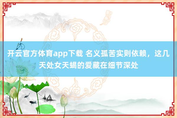 开云官方体育app下载 名义孤苦实则依赖，这几天处女天蝎的爱藏在细节深处