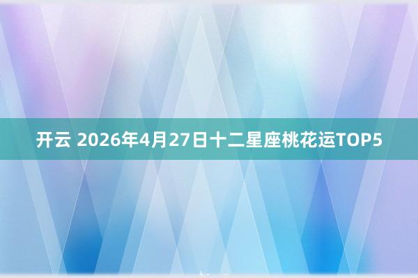 开云 2026年4月27日十二星座桃花运TOP5